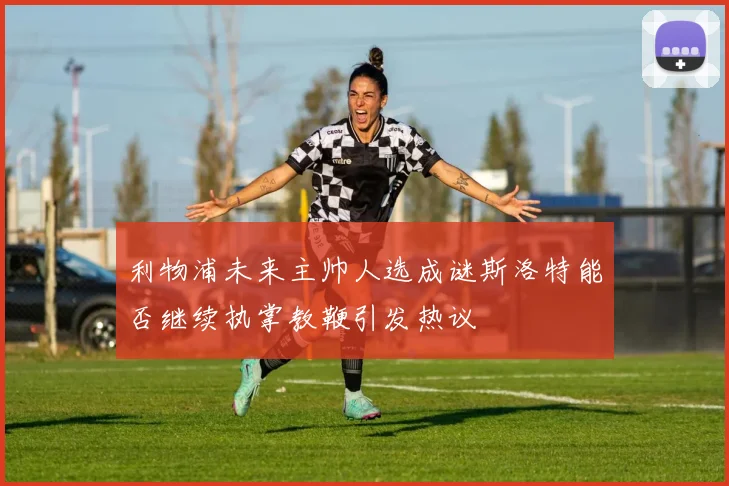 利物浦未来主帅人选成谜斯洛特能否继续执掌教鞭引发热议