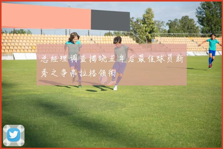 总经理调查揭晓五年后最佳球员新秀之争弗拉格领衔