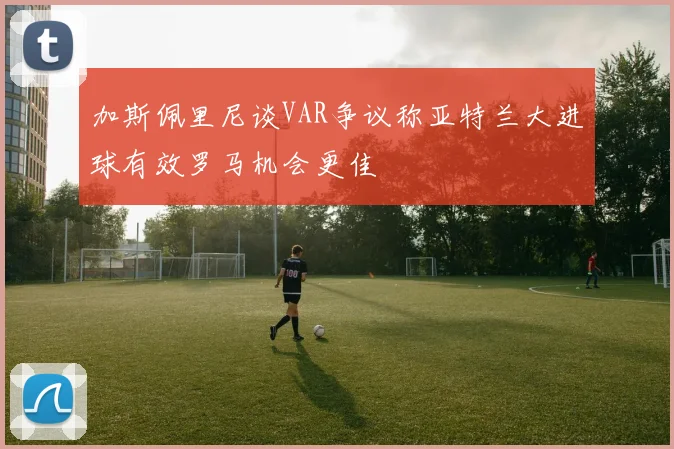 加斯佩里尼谈VAR争议称亚特兰大进球有效罗马机会更佳