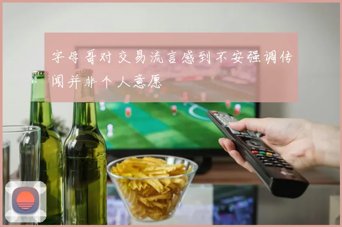 字母哥对交易流言感到不安强调传闻并非个人意愿