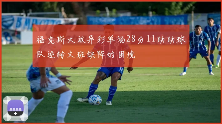 福克斯大放异彩单场28分11助助球队逆转文班缺阵的困境
