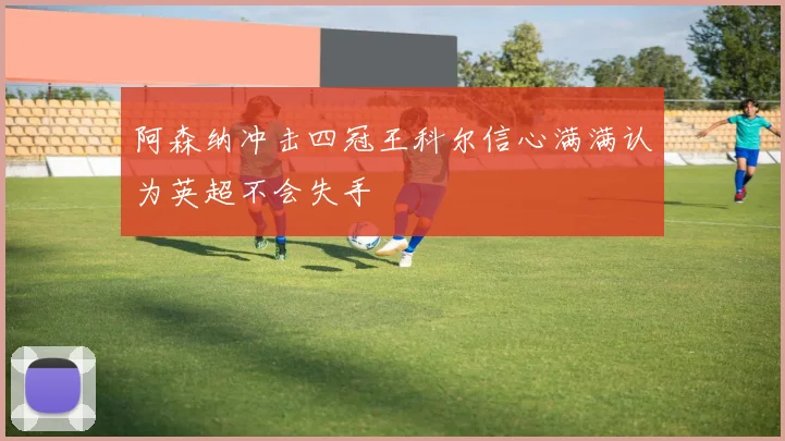 阿森纳冲击四冠王科尔信心满满认为英超不会失手