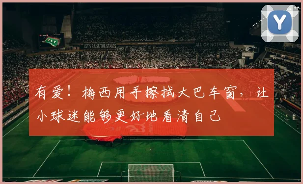 有爱！梅西用手擦拭大巴车窗，让小球迷能够更好地看清自己