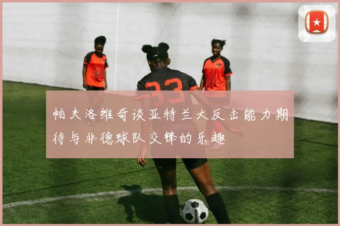 帕夫洛维奇谈亚特兰大反击能力期待与非德球队交锋的乐趣