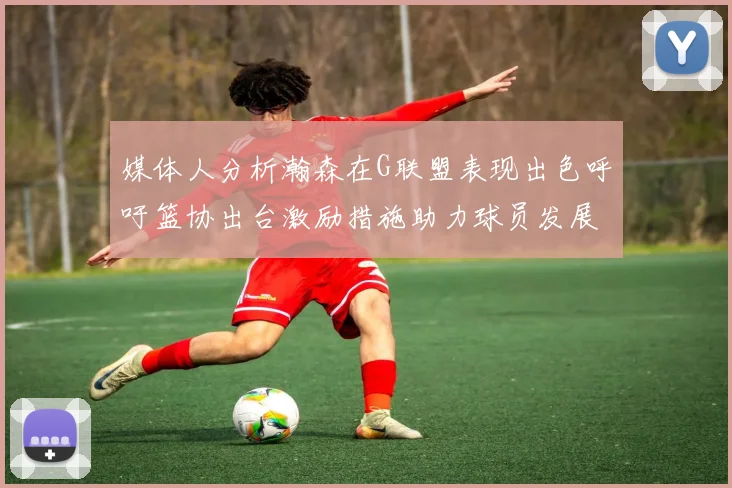 媒体人分析瀚森在G联盟表现出色呼吁篮协出台激励措施助力球员发展