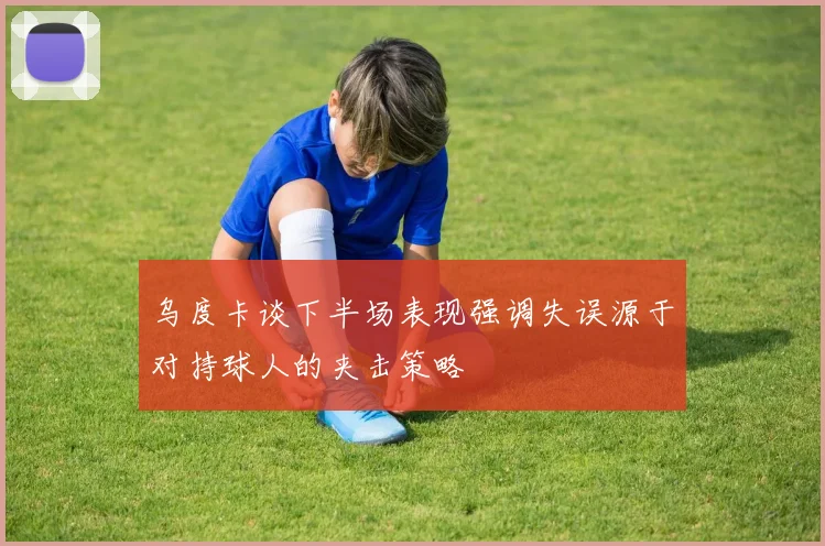 乌度卡谈下半场表现强调失误源于对持球人的夹击策略